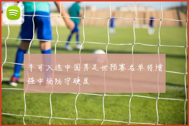 李可入选中国男足世预赛名单将增强中场防守硬度