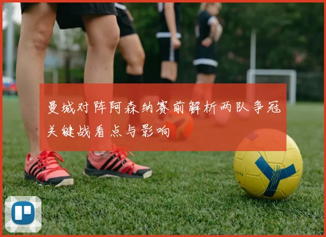 曼城对阵阿森纳赛前解析两队争冠关键战看点与影响