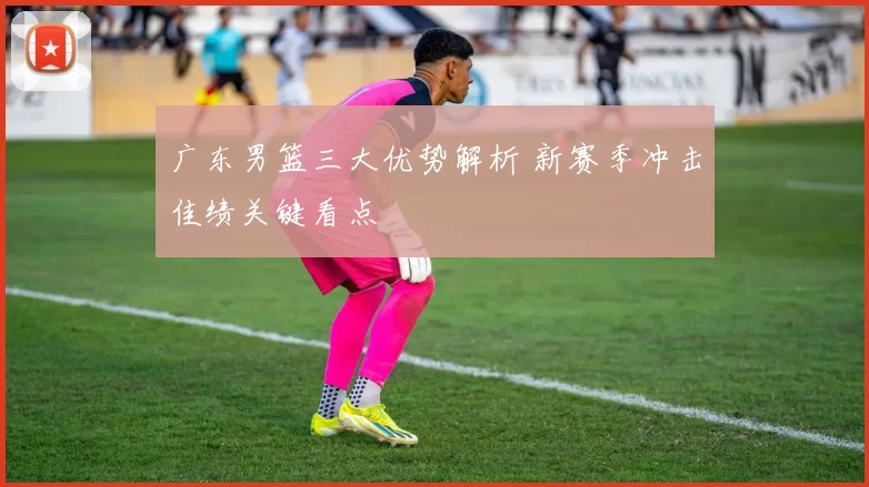 广东男篮三大优势解析 新赛季冲击佳绩关键看点