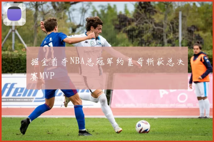 掘金首夺NBA总冠军约基奇斩获总决赛MVP