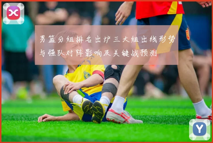 男篮分组排名出炉三大组出线形势与强队对阵影响及关键战预测