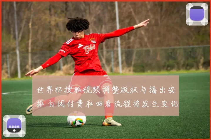 世界杯搜狐视频调整版权与播出安排 订阅付费和回看流程将发生变化