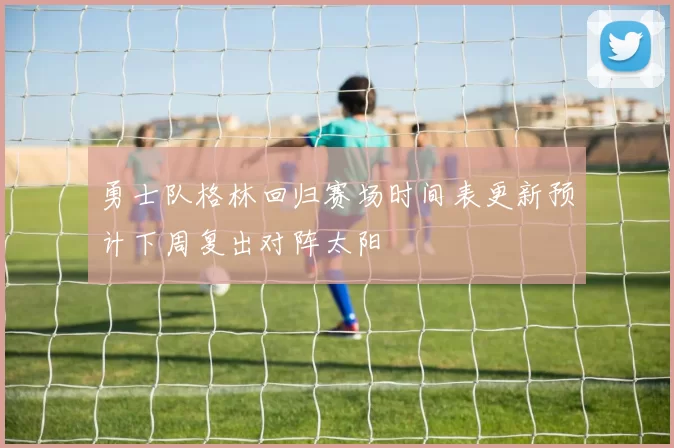 勇士队格林回归赛场时间表更新预计下周复出对阵太阳