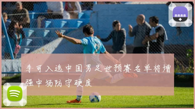 李可入选中国男足世预赛名单将增强中场防守硬度