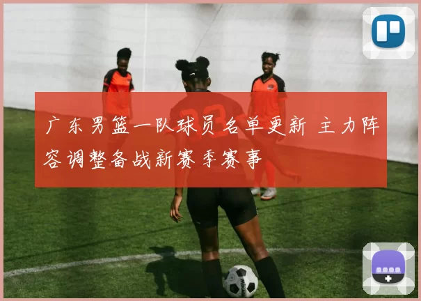 广东男篮一队球员名单更新 主力阵容调整备战新赛季赛事