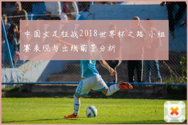 中国女足征战2018世界杯之路 小组赛表现与出线前景分析