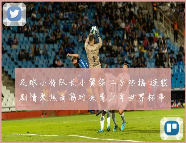 足球小将队长小翼第二季热播 连载剧情聚焦南葛对决青少年世界杯争锋