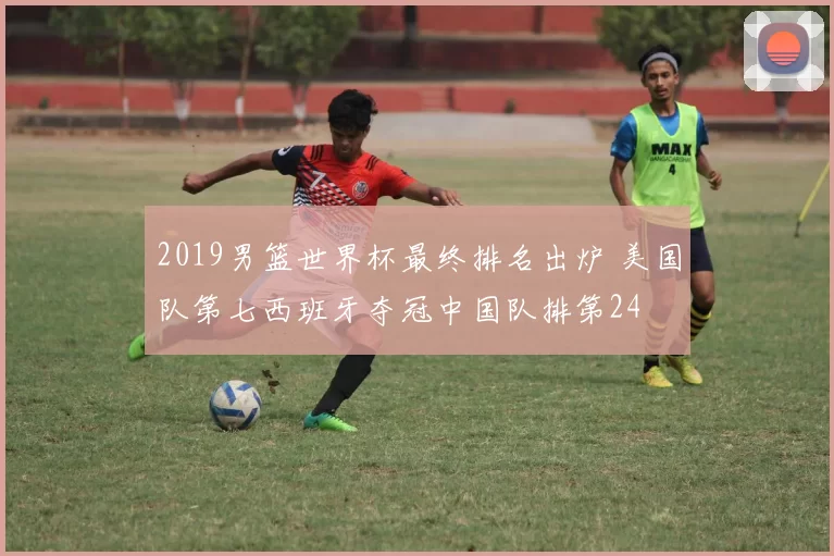 2019男篮世界杯最终排名出炉 美国队第七西班牙夺冠中国队排第24