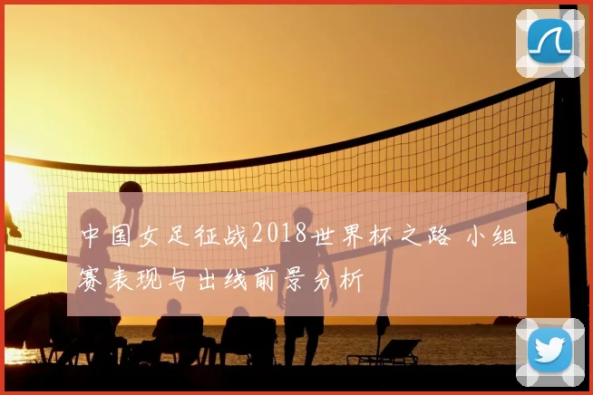 中国女足征战2018世界杯之路 小组赛表现与出线前景分析