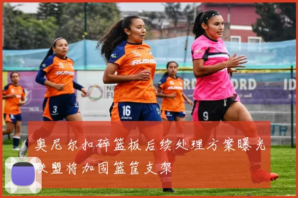 奥尼尔扣碎篮板后续处理方案曝光联盟将加固篮筐支架