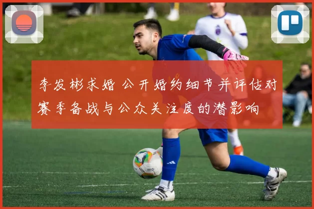 李发彬求婚 公开婚约细节并评估对赛季备战与公众关注度的潜影响