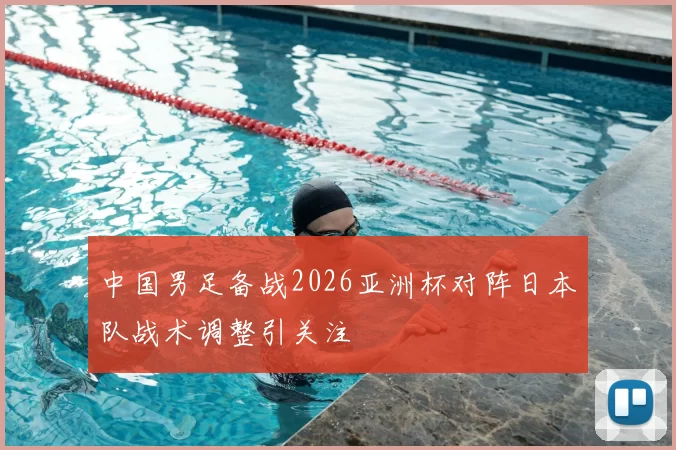 中国男足备战2026亚洲杯对阵日本队战术调整引关注