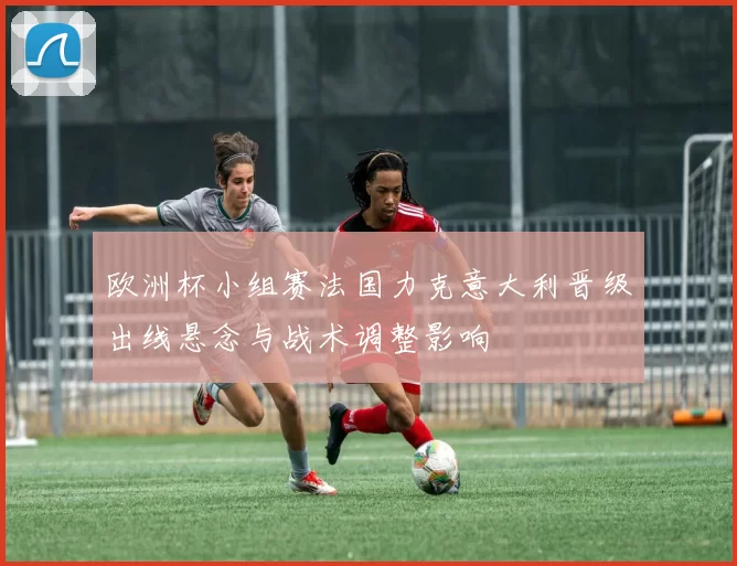 欧洲杯小组赛法国力克意大利晋级出线悬念与战术调整影响