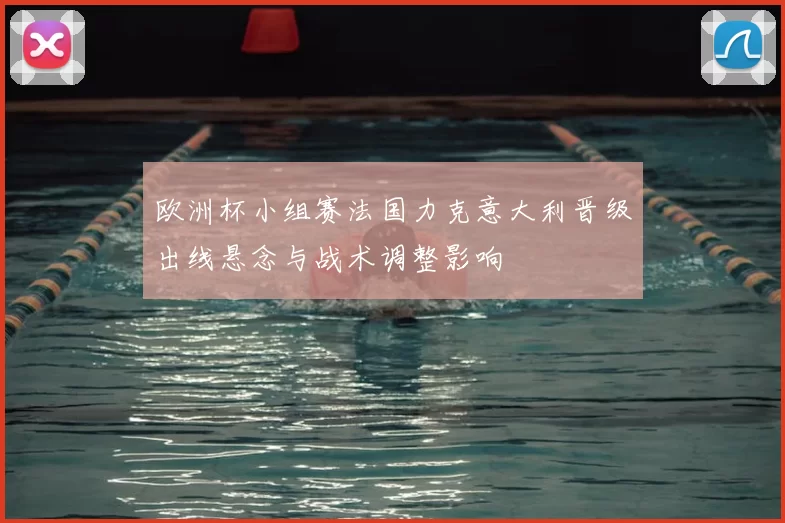 欧洲杯小组赛法国力克意大利晋级出线悬念与战术调整影响