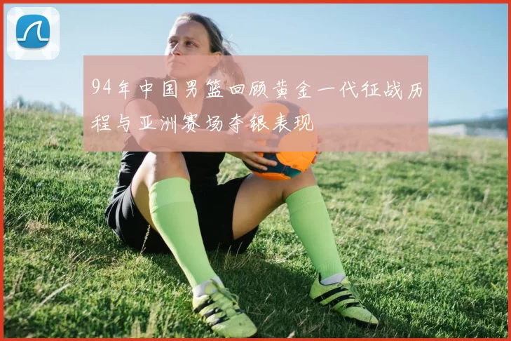 94年中国男篮回顾黄金一代征战历程与亚洲赛场夺银表现