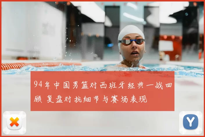 94年中国男篮对西班牙经典一战回顾 复盘对抗细节与赛场表现