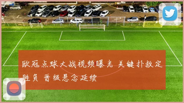 欧冠点球大战视频曝光 关键扑救定胜负 晋级悬念延续