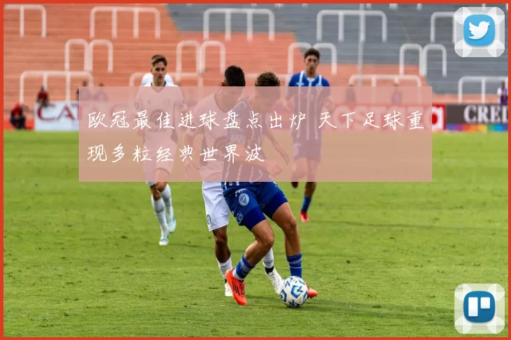 欧冠最佳进球盘点出炉 天下足球重现多粒经典世界波