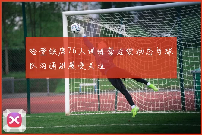 哈登缺席76人训练营后续动态与球队沟通进展受关注