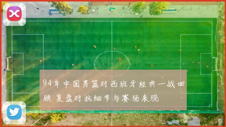 94年中国男篮对西班牙经典一战回顾 复盘对抗细节与赛场表现