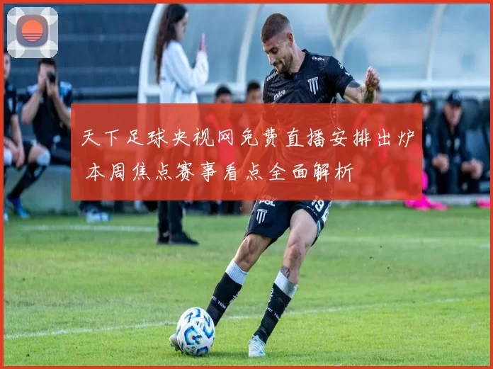 天下足球央视网免费直播安排出炉 本周焦点赛事看点全面解析