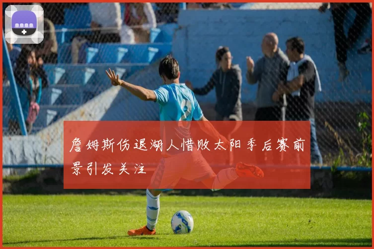 詹姆斯伤退湖人惜败太阳季后赛前景引发关注