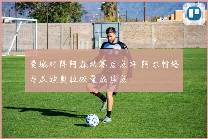 曼城对阵阿森纳赛后点评 阿尔特塔与瓜迪奥拉较量成焦点