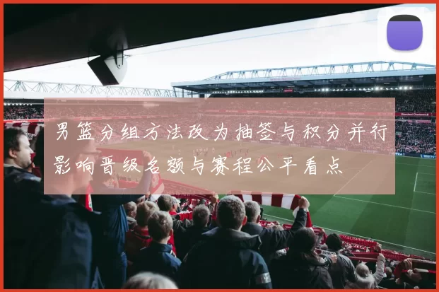 男篮分组方法改为抽签与积分并行影响晋级名额与赛程公平看点