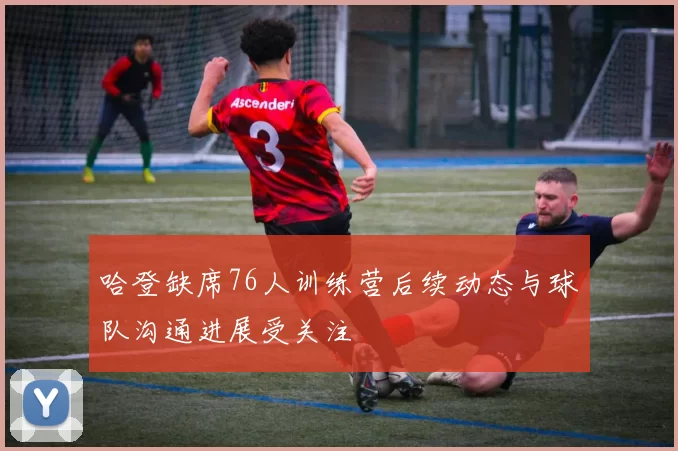 哈登缺席76人训练营后续动态与球队沟通进展受关注