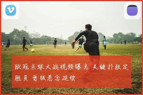 欧冠点球大战视频曝光 关键扑救定胜负 晋级悬念延续