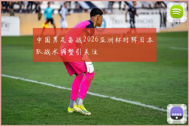 中国男足备战2026亚洲杯对阵日本队战术调整引关注