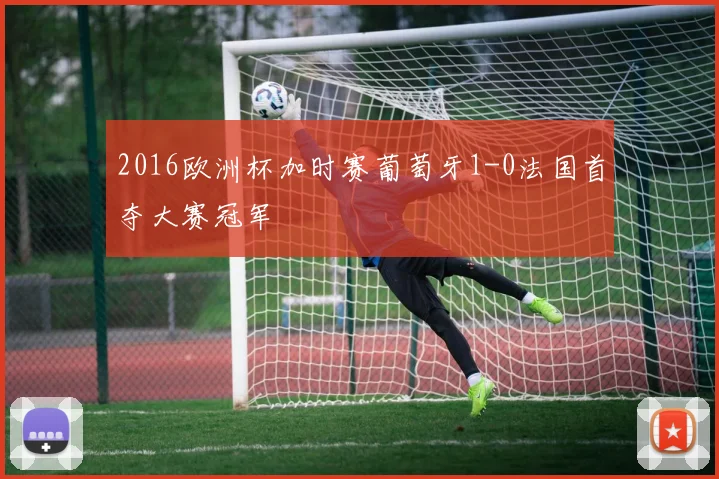 2016欧洲杯加时赛葡萄牙1-0法国首夺大赛冠军