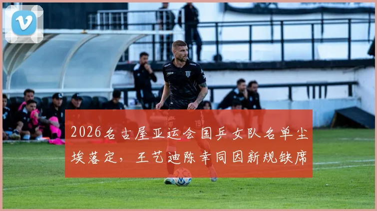 2026名古屋亚运会国乒女队名单尘埃落定,王艺迪陈幸同因新规缺席,范姝涵搭上末班车