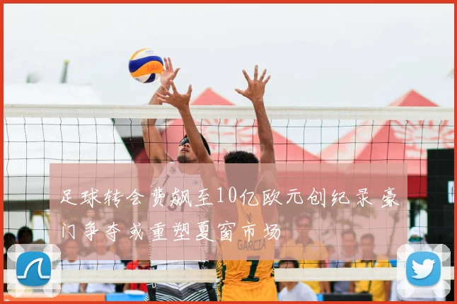 足球转会费飙至10亿欧元创纪录 豪门争夺或重塑夏窗市场
