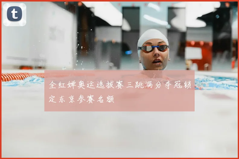 全红婵奥运选拔赛三跳满分夺冠锁定东京参赛名额